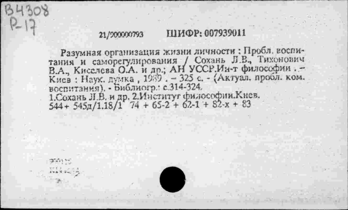 ﻿21/900000793 ШИФР: 007939011
Разумная организация жизни личности : Пробл. воспитания' и саморегулирования / Сохань Л .В., Тихонович В А_ Киселева О.А. и др.; All УССР.Ии-т философии . -Киев : Наук, думка , 1939 . - 325 с. - (Актуал. проол. ком. воспитания). - Виблиогр.’ с.314-324.
ГСохань Л .В. и др. 2.Институг философии.Кнсв.
544+ 545д/1.18/1 74 + 65-2 + 62-1 + 82-х + 83